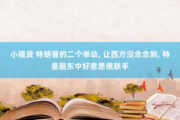 小骚货 特朗普的二个举动， 让西方没念念到， 特意股东中好意思俄联手