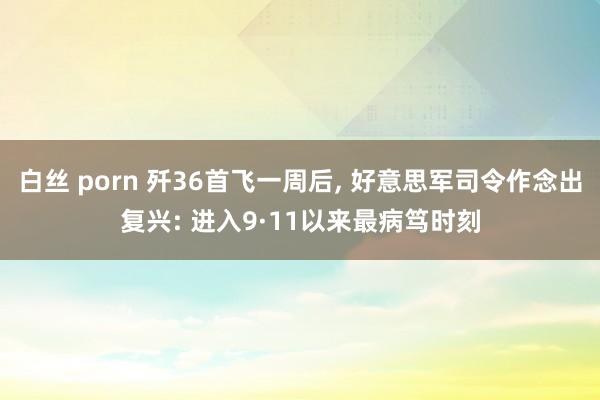 白丝 porn 歼36首飞一周后， 好意思军司令作念出复兴: 进入9·11以来最病笃时刻