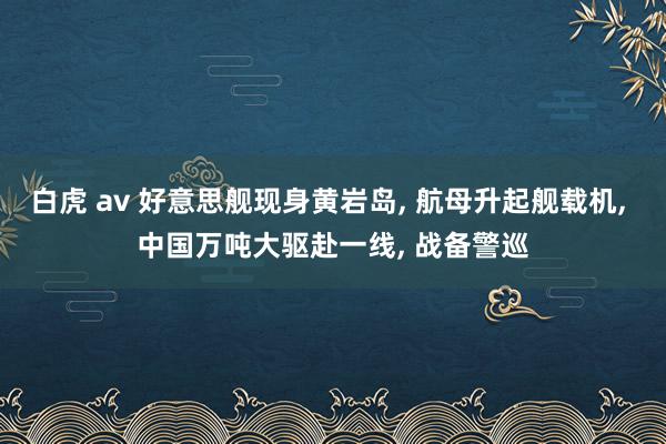 白虎 av 好意思舰现身黄岩岛， 航母升起舰载机， 中国万吨大驱赴一线， 战备警巡