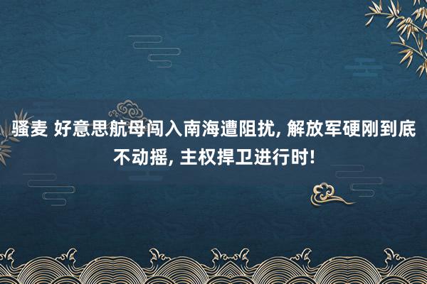 骚麦 好意思航母闯入南海遭阻扰， 解放军硬刚到底不动摇， 主权捍卫进行时!