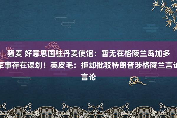 骚麦 好意思国驻丹麦使馆：暂无在格陵兰岛加多军事存在谋划！英皮毛：拒却批驳特朗普涉格陵兰言论