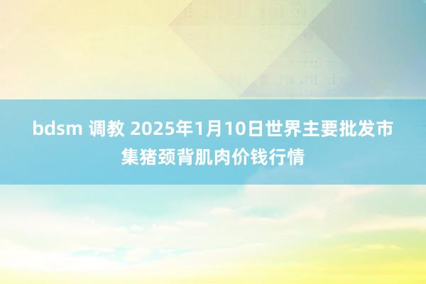 bdsm 调教 2025年1月10日世界主要批发市集猪颈背肌肉价钱行情