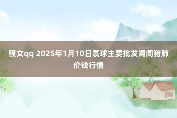 骚女qq 2025年1月10日寰球主要批发阛阓猪肺价钱行情