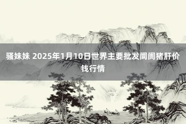 骚妹妹 2025年1月10日世界主要批发阛阓猪肝价钱行情