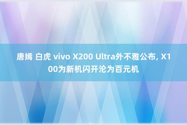 唐嫣 白虎 vivo X200 Ultra外不雅公布， X100为新机闪开沦为百元机