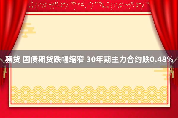 骚货 国债期货跌幅缩窄 30年期主力合约跌0.48%