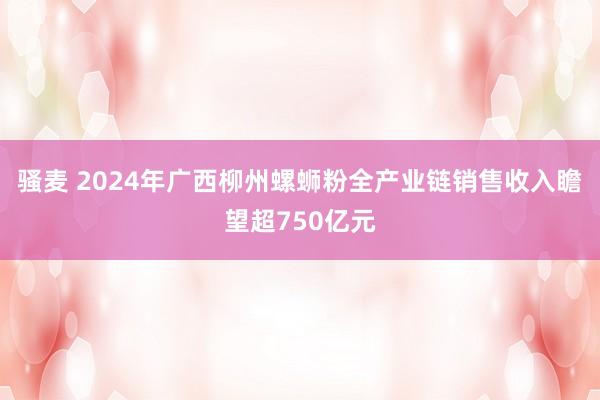 骚麦 2024年广西柳州螺蛳粉全产业链销售收入瞻望超750亿元