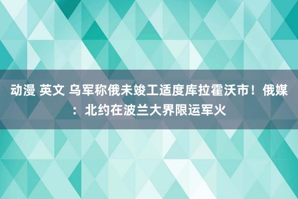 动漫 英文 乌军称俄未竣工适度库拉霍沃市！俄媒：北约在波兰大界限运军火