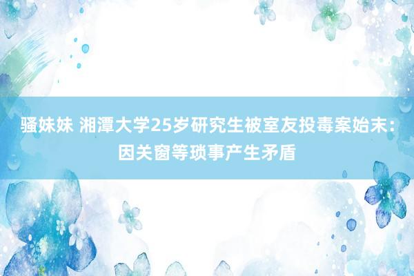 骚妹妹 湘潭大学25岁研究生被室友投毒案始末：因关窗等琐事产生矛盾