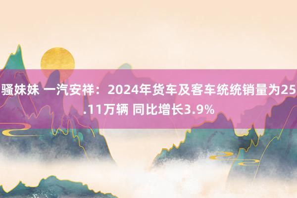 骚妹妹 一汽安祥：2024年货车及客车统统销量为25.11万辆 同比增长3.9%