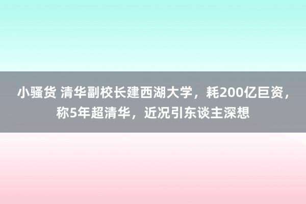 小骚货 清华副校长建西湖大学，耗200亿巨资，称5年超清华，近况引东谈主深想