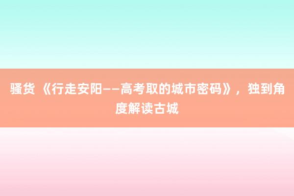 骚货 《行走安阳——高考取的城市密码》，独到角度解读古城