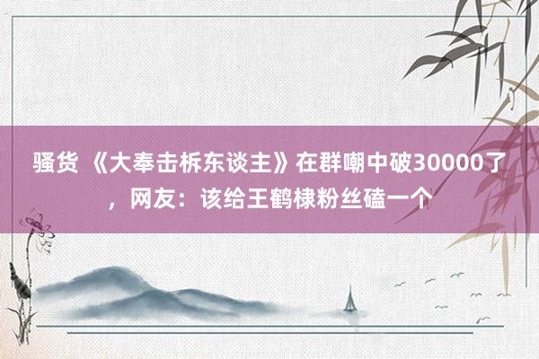 骚货 《大奉击柝东谈主》在群嘲中破30000了，网友：该给王鹤棣粉丝磕一个