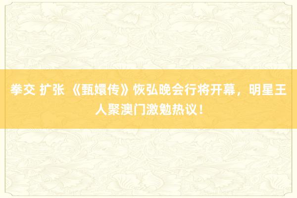 拳交 扩张 《甄嬛传》恢弘晚会行将开幕，明星王人聚澳门激勉热议！