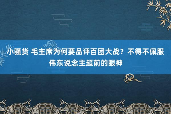 小骚货 毛主席为何要品评百团大战？不得不佩服伟东说念主超前的眼神