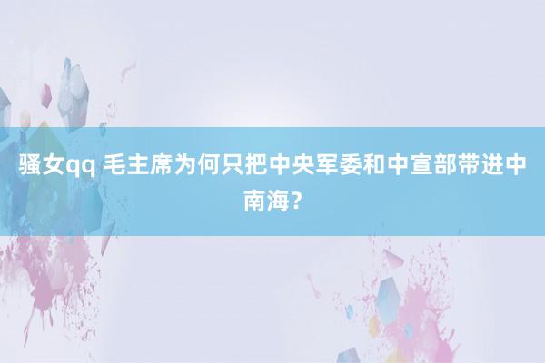 骚女qq 毛主席为何只把中央军委和中宣部带进中南海？