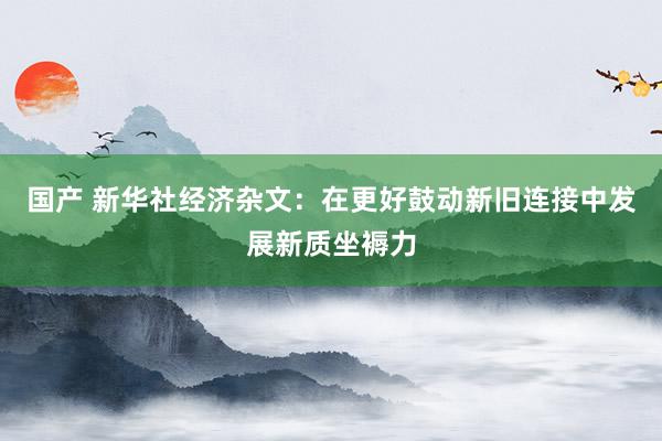 国产 新华社经济杂文：在更好鼓动新旧连接中发展新质坐褥力