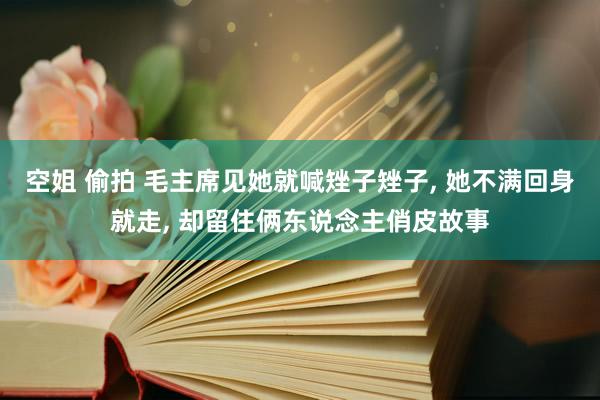 空姐 偷拍 毛主席见她就喊矬子矬子， 她不满回身就走， 却留住俩东说念主俏皮故事