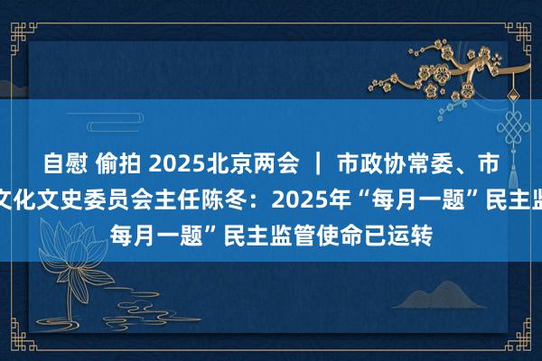 自慰 偷拍 2025北京两会 ｜ 市政协常委、市政协教卫体和文化文史委员会主任陈冬：2025年“每月一题”民主监管使命已运转