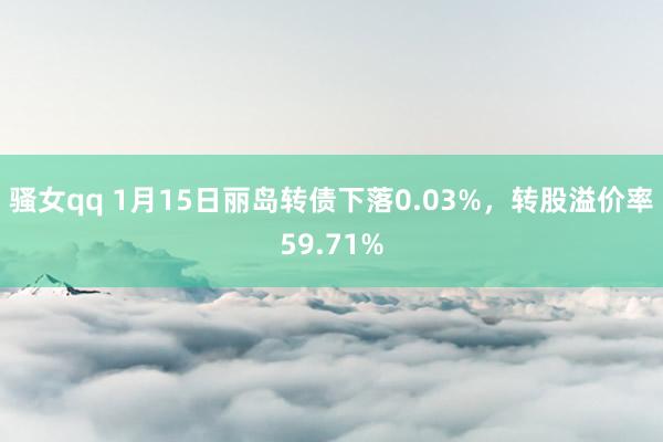 骚女qq 1月15日丽岛转债下落0.03%，转股溢价率59.71%