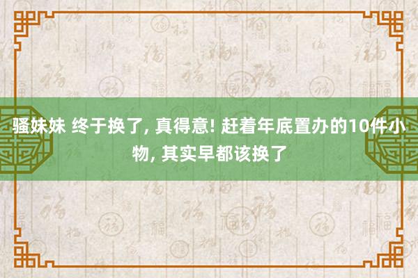 骚妹妹 终于换了， 真得意! 赶着年底置办的10件小物， 其实早都该换了