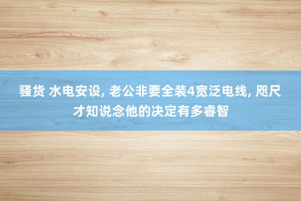 骚货 水电安设， 老公非要全装4宽泛电线， 咫尺才知说念他的决定有多睿智