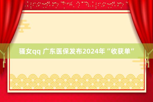 骚女qq 广东医保发布2024年“收获单”