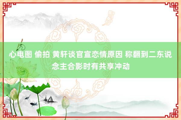 心电图 偷拍 黄轩谈官宣恋情原因 称翻到二东说念主合影时有共享冲动