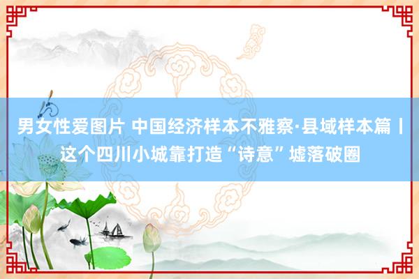 男女性爱图片 中国经济样本不雅察·县域样本篇丨这个四川小城靠打造“诗意”墟落破圈