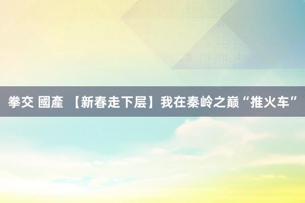 拳交 國產 【新春走下层】我在秦岭之巅“推火车”