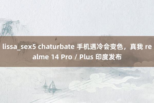 lissa_sex5 chaturbate 手机遇冷会变色，真我 realme 14 Pro / Plus 印度发布