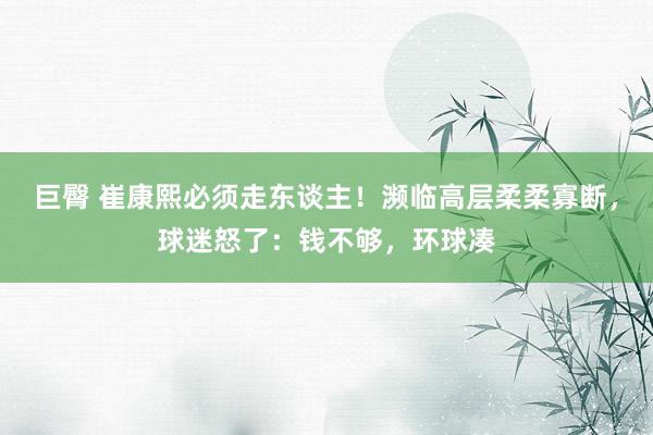 巨臀 崔康熙必须走东谈主！濒临高层柔柔寡断，球迷怒了：钱不够，环球凑