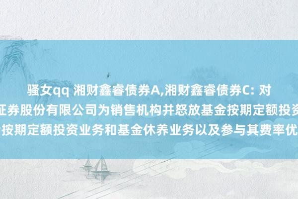 骚女qq 湘财鑫睿债券A，湘财鑫睿债券C: 对于旗下部分基金增多财信证券股份有限公司为销售机构并怒放基金按期定额投资业务和基金休养业务以及参与其费率优惠作为的公告