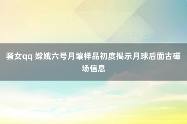 骚女qq 嫦娥六号月壤样品初度揭示月球后面古磁场信息