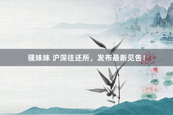 骚妹妹 沪深往还所，发布最新见告！