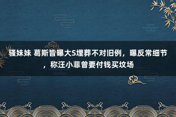 骚妹妹 葛斯皆曝大S埋葬不对旧例，曝反常细节，称汪小菲曾要付钱买坟场